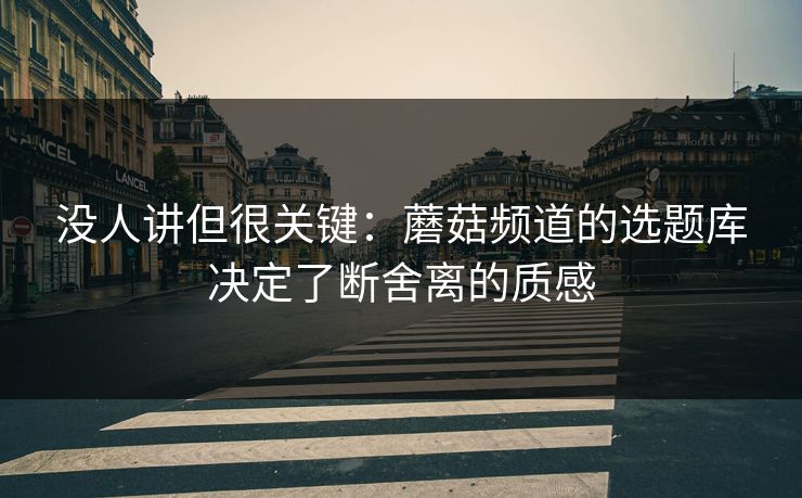 没人讲但很关键：蘑菇频道的选题库决定了断舍离的质感