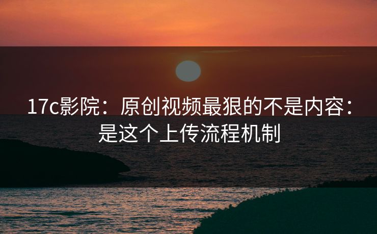 17c影院:原创视频最狠的不是内容:是这个上传流程机制 17c影院:原创视频最狠的不是内容:是这个上传流程机制