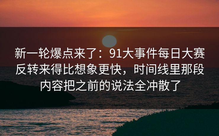 新一轮爆点来了：91大事件每日大赛反转来得比想象更快，时间线里那段内容把之前的说法全冲散了