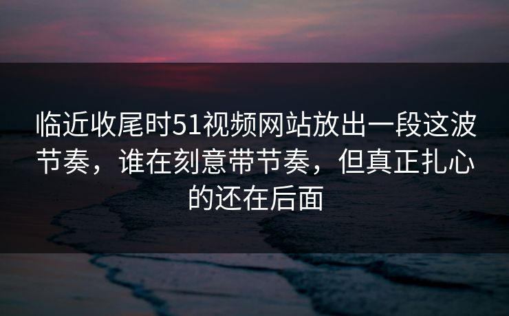 临近收尾时51视频网站放出一段这波节奏，谁在刻意带节奏，但真正扎心的还在后面
